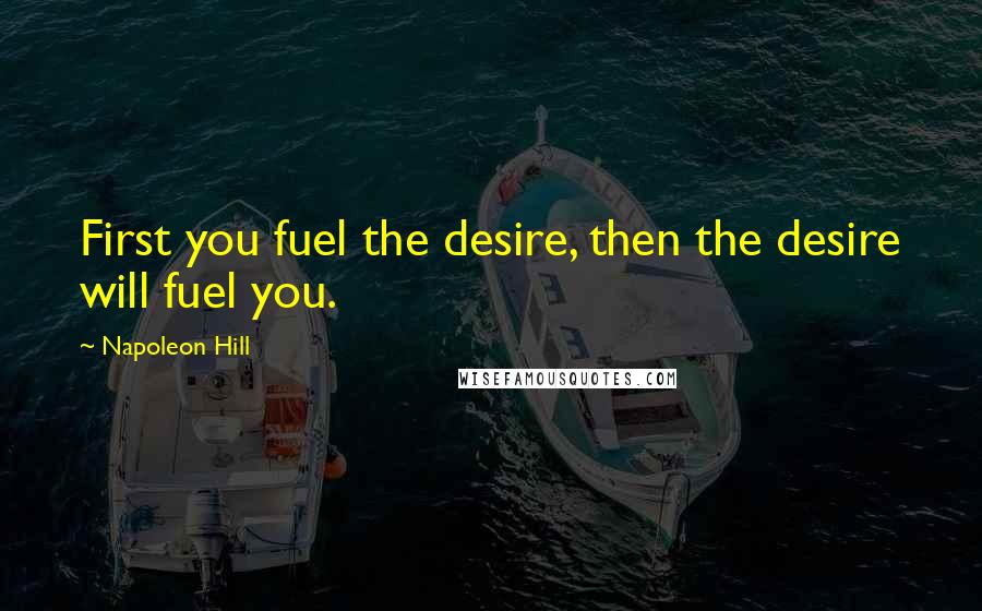 Napoleon Hill Quotes: First you fuel the desire, then the desire will fuel you.