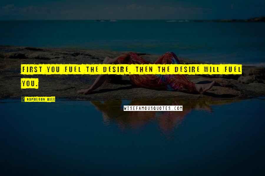 Napoleon Hill Quotes: First you fuel the desire, then the desire will fuel you.