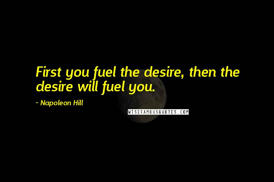 Napoleon Hill Quotes: First you fuel the desire, then the desire will fuel you.