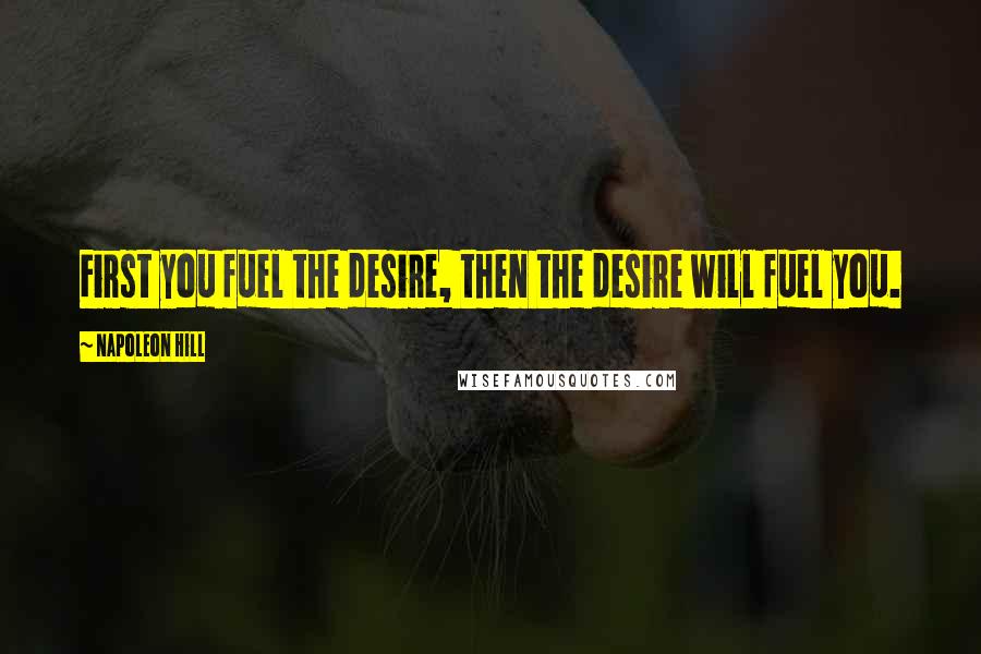 Napoleon Hill Quotes: First you fuel the desire, then the desire will fuel you.
