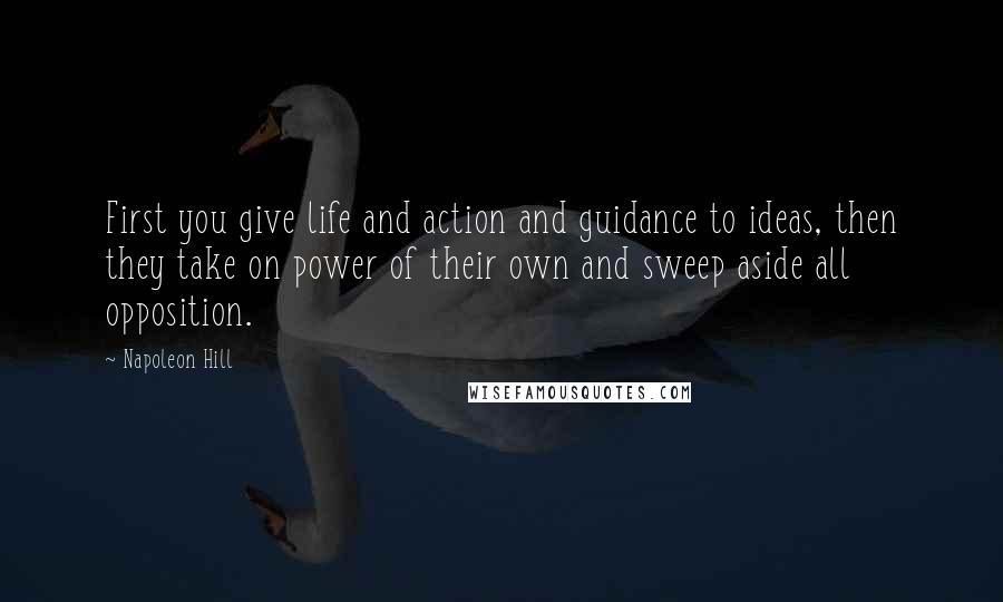 Napoleon Hill Quotes: First you give life and action and guidance to ideas, then they take on power of their own and sweep aside all opposition.