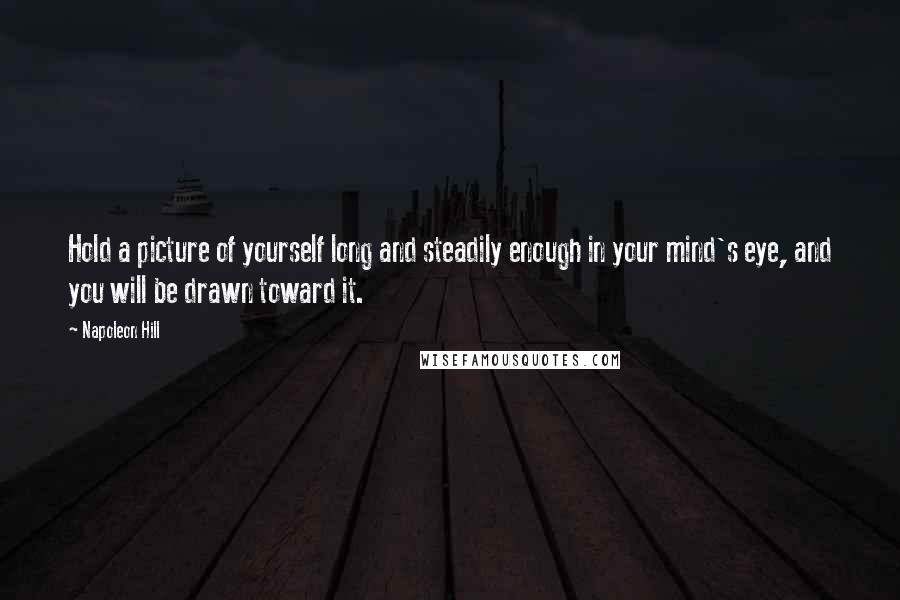 Napoleon Hill Quotes: Hold a picture of yourself long and steadily enough in your mind's eye, and you will be drawn toward it.