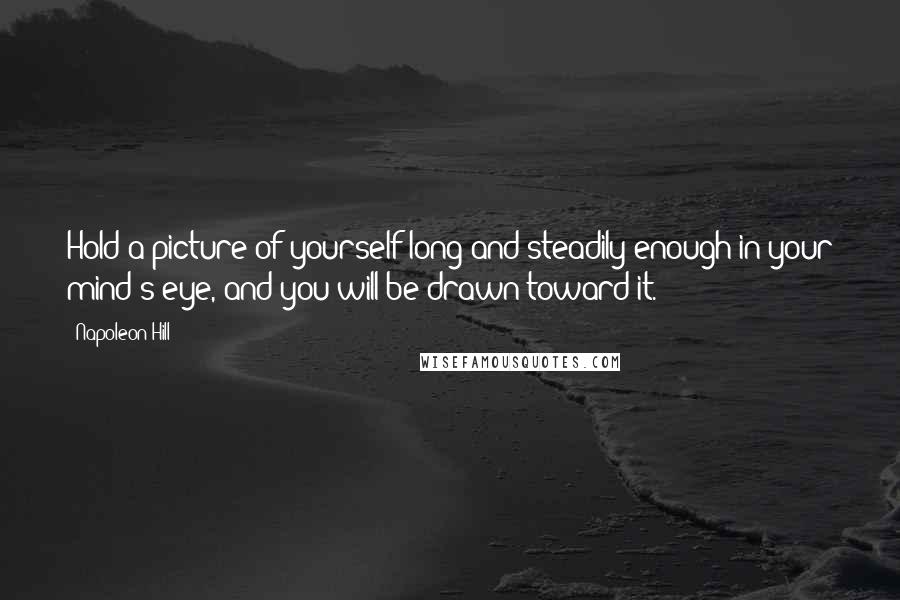 Napoleon Hill Quotes: Hold a picture of yourself long and steadily enough in your mind's eye, and you will be drawn toward it.