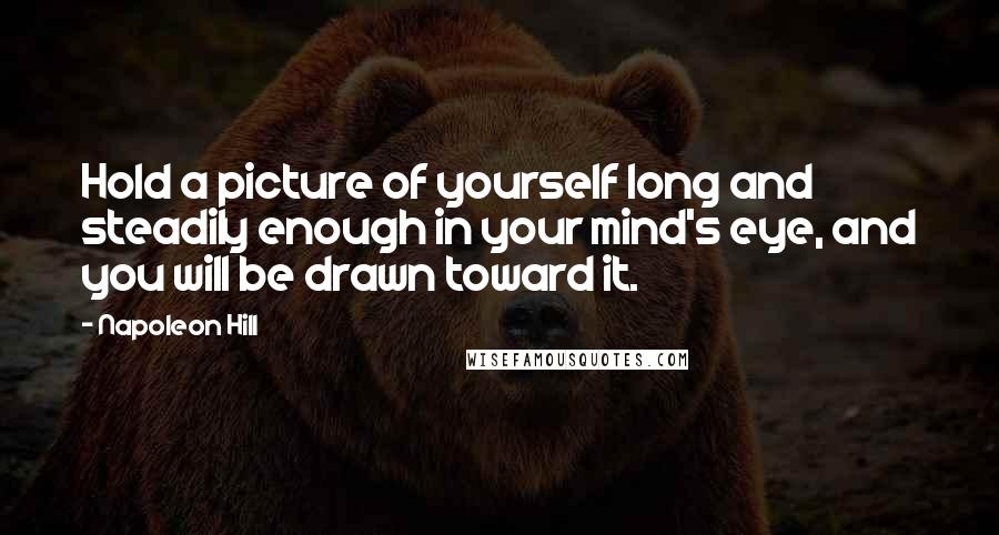 Napoleon Hill Quotes: Hold a picture of yourself long and steadily enough in your mind's eye, and you will be drawn toward it.