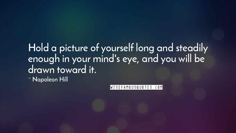 Napoleon Hill Quotes: Hold a picture of yourself long and steadily enough in your mind's eye, and you will be drawn toward it.