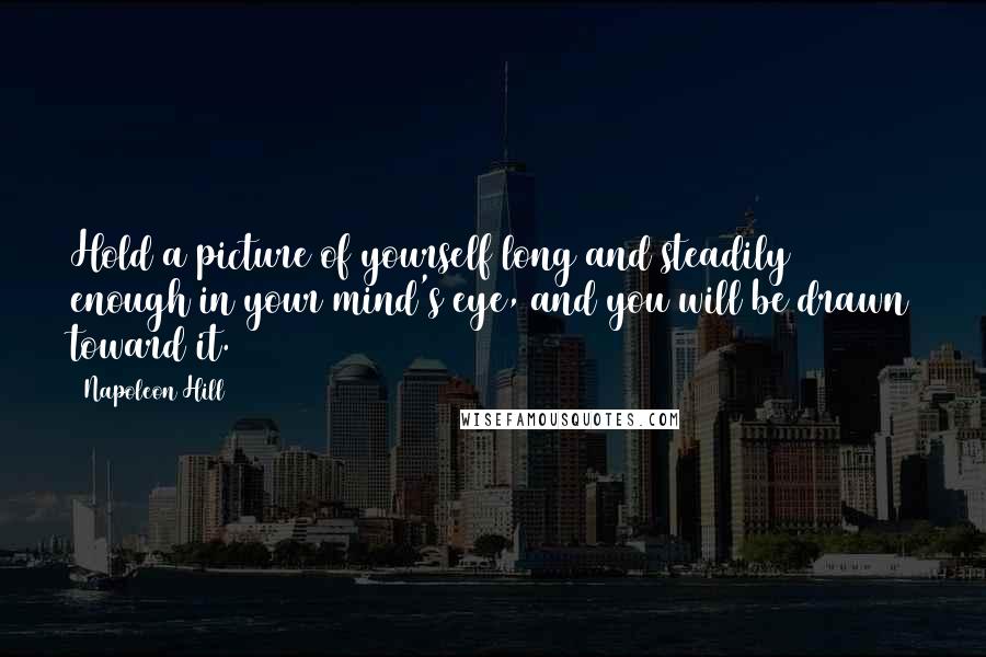 Napoleon Hill Quotes: Hold a picture of yourself long and steadily enough in your mind's eye, and you will be drawn toward it.