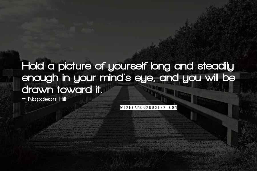 Napoleon Hill Quotes: Hold a picture of yourself long and steadily enough in your mind's eye, and you will be drawn toward it.