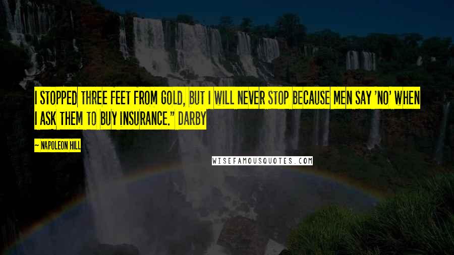 Napoleon Hill Quotes: I stopped three feet from gold, but I will never stop because men say 'no' when I ask them to buy insurance." Darby