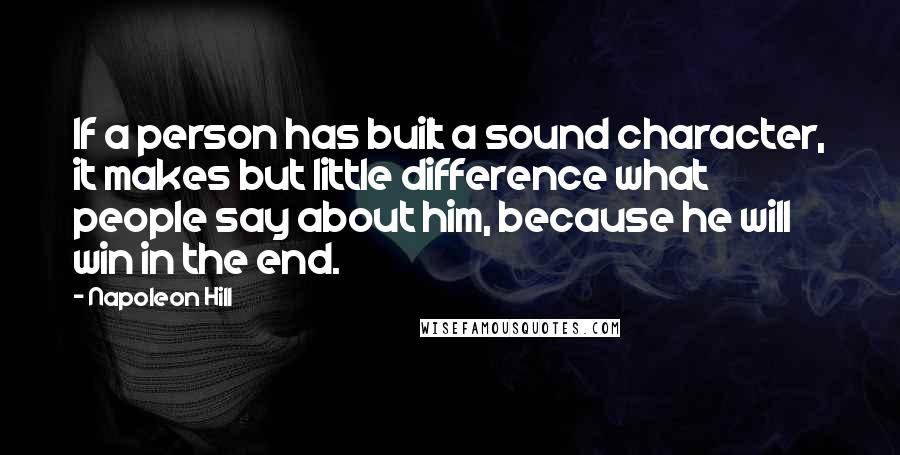 Napoleon Hill Quotes: If a person has built a sound character, it makes but little difference what people say about him, because he will win in the end.