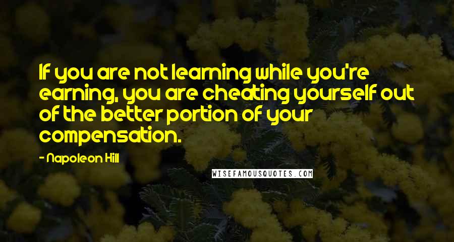 Napoleon Hill Quotes: If you are not learning while you're earning, you are cheating yourself out of the better portion of your compensation.