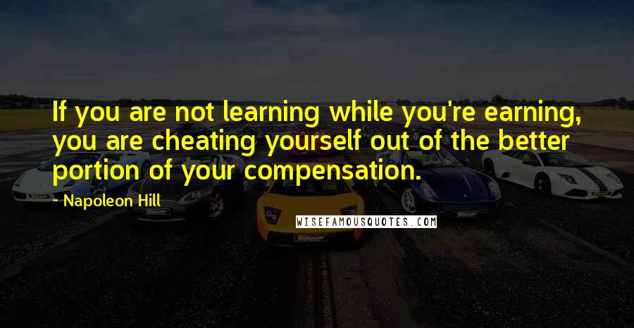 Napoleon Hill Quotes: If you are not learning while you're earning, you are cheating yourself out of the better portion of your compensation.