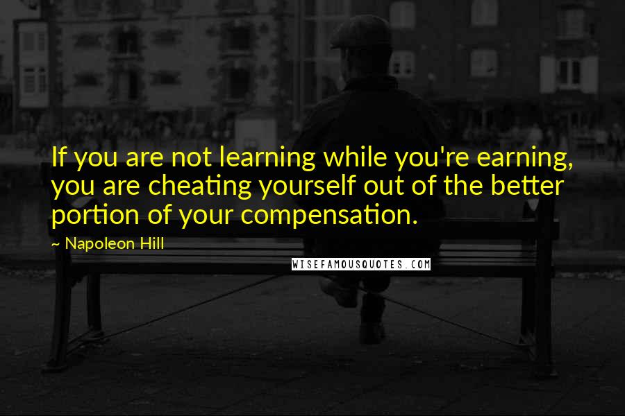 Napoleon Hill Quotes: If you are not learning while you're earning, you are cheating yourself out of the better portion of your compensation.