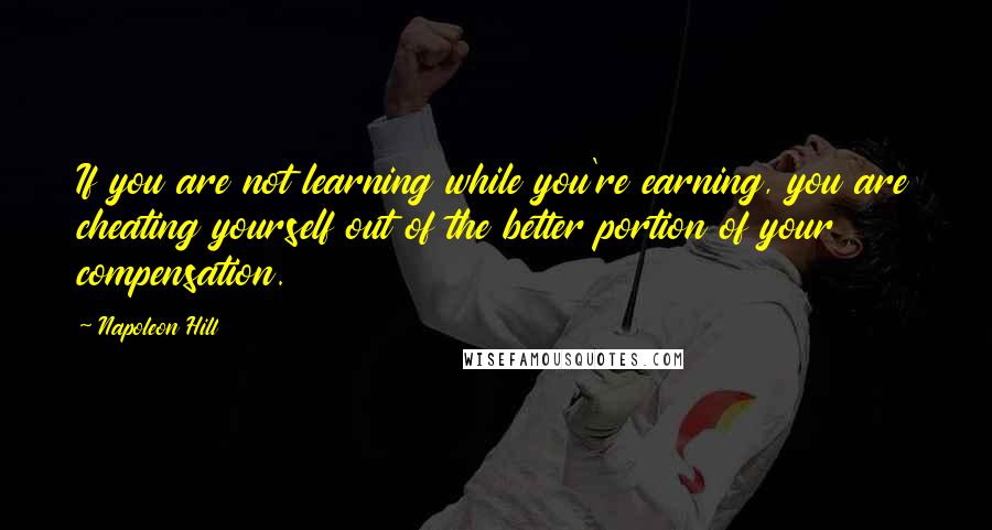 Napoleon Hill Quotes: If you are not learning while you're earning, you are cheating yourself out of the better portion of your compensation.