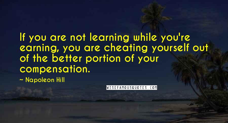 Napoleon Hill Quotes: If you are not learning while you're earning, you are cheating yourself out of the better portion of your compensation.