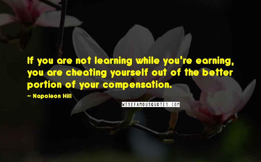 Napoleon Hill Quotes: If you are not learning while you're earning, you are cheating yourself out of the better portion of your compensation.