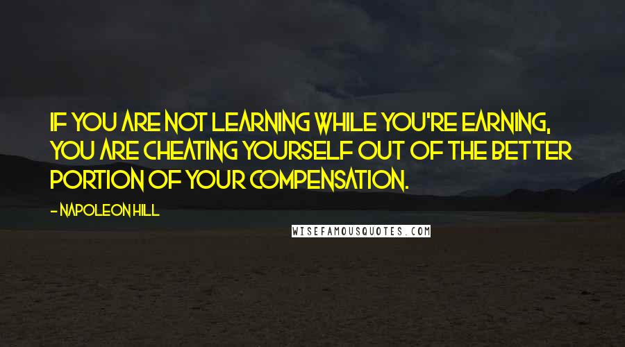 Napoleon Hill Quotes: If you are not learning while you're earning, you are cheating yourself out of the better portion of your compensation.