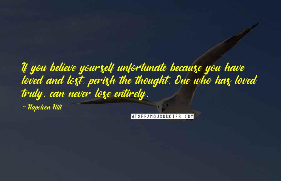 Napoleon Hill Quotes: If you believe yourself unfortunate because you have loved and lost, perish the thought. One who has loved truly, can never lose entirely.