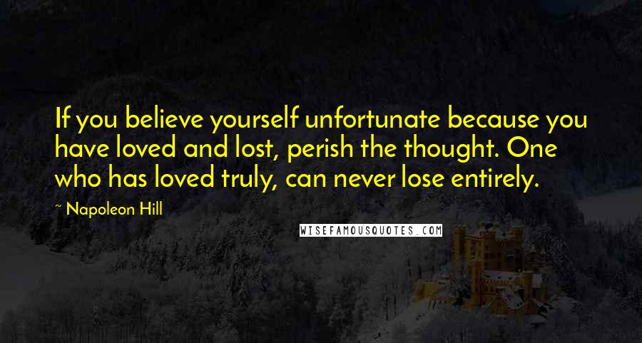 Napoleon Hill Quotes: If you believe yourself unfortunate because you have loved and lost, perish the thought. One who has loved truly, can never lose entirely.