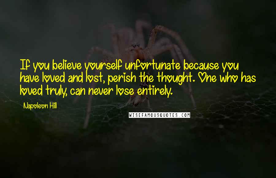 Napoleon Hill Quotes: If you believe yourself unfortunate because you have loved and lost, perish the thought. One who has loved truly, can never lose entirely.