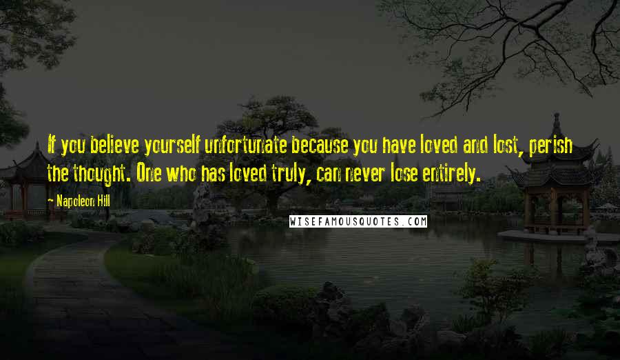 Napoleon Hill Quotes: If you believe yourself unfortunate because you have loved and lost, perish the thought. One who has loved truly, can never lose entirely.