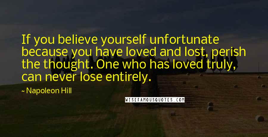Napoleon Hill Quotes: If you believe yourself unfortunate because you have loved and lost, perish the thought. One who has loved truly, can never lose entirely.