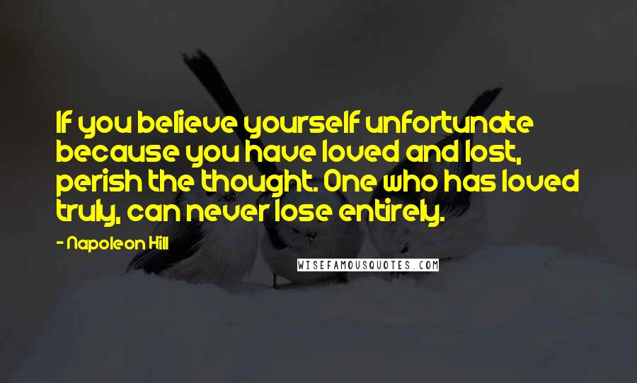 Napoleon Hill Quotes: If you believe yourself unfortunate because you have loved and lost, perish the thought. One who has loved truly, can never lose entirely.