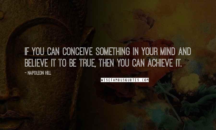 Napoleon Hill Quotes: If you can conceive something in your mind and believe it to be true, then you can achieve it.