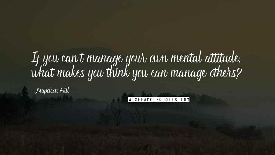 Napoleon Hill Quotes: If you can't manage your own mental attitude, what makes you think you can manage others?
