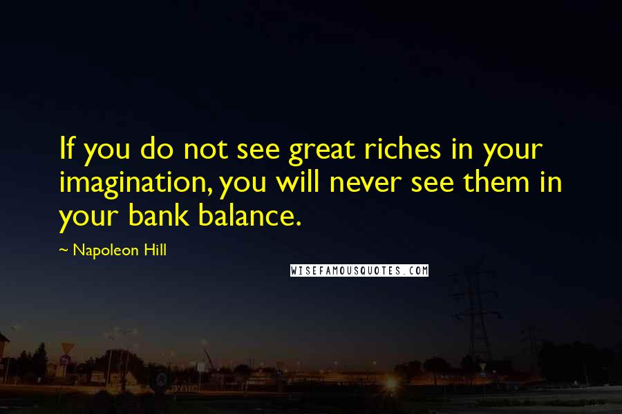 Napoleon Hill Quotes: If you do not see great riches in your imagination, you will never see them in your bank balance.