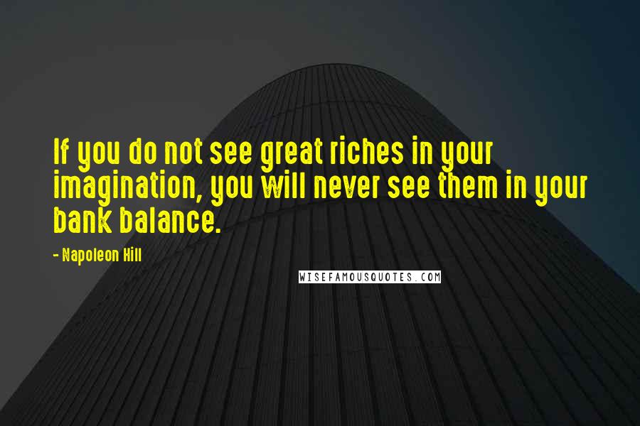 Napoleon Hill Quotes: If you do not see great riches in your imagination, you will never see them in your bank balance.