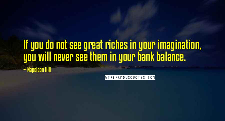 Napoleon Hill Quotes: If you do not see great riches in your imagination, you will never see them in your bank balance.