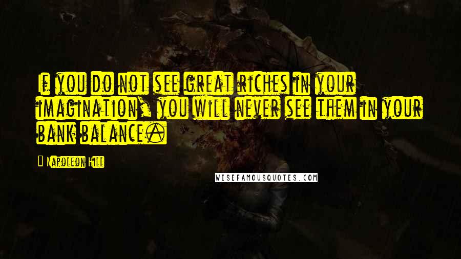 Napoleon Hill Quotes: If you do not see great riches in your imagination, you will never see them in your bank balance.