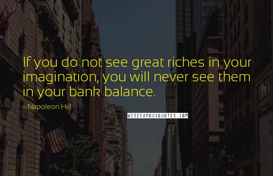 Napoleon Hill Quotes: If you do not see great riches in your imagination, you will never see them in your bank balance.