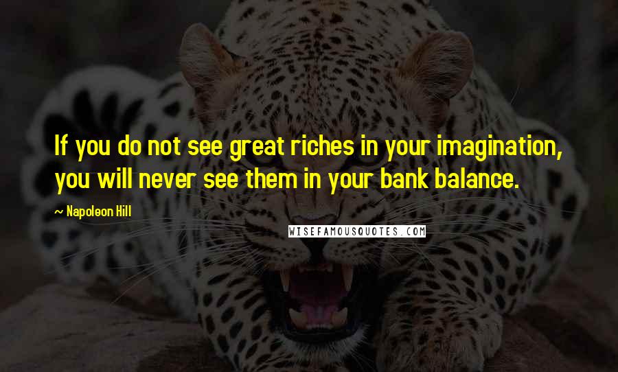 Napoleon Hill Quotes: If you do not see great riches in your imagination, you will never see them in your bank balance.