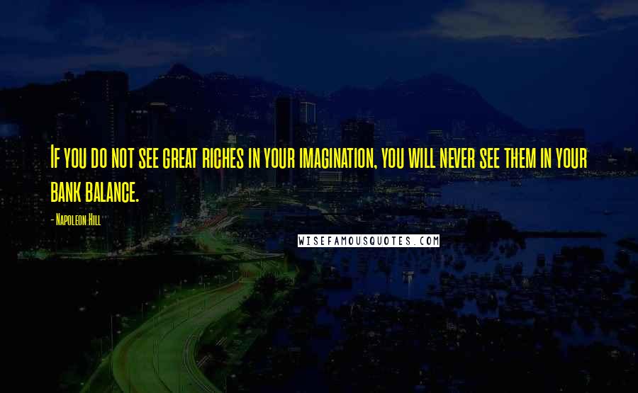 Napoleon Hill Quotes: If you do not see great riches in your imagination, you will never see them in your bank balance.