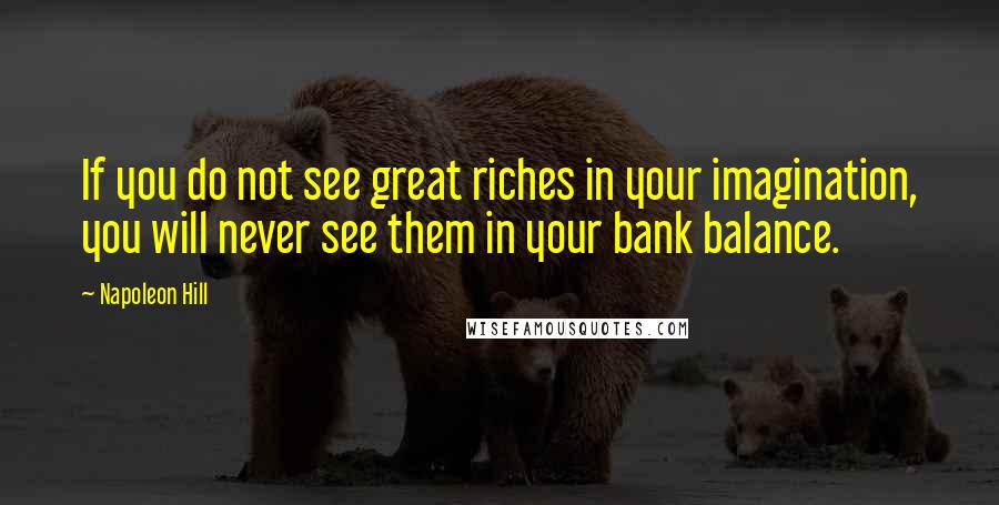 Napoleon Hill Quotes: If you do not see great riches in your imagination, you will never see them in your bank balance.