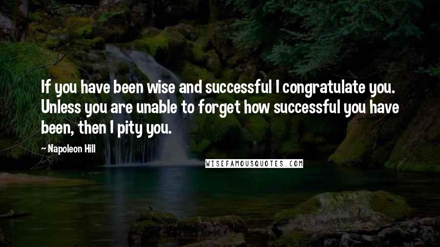 Napoleon Hill Quotes: If you have been wise and successful I congratulate you. Unless you are unable to forget how successful you have been, then I pity you.