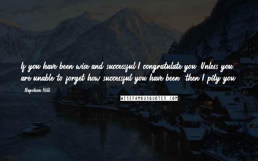 Napoleon Hill Quotes: If you have been wise and successful I congratulate you. Unless you are unable to forget how successful you have been, then I pity you.