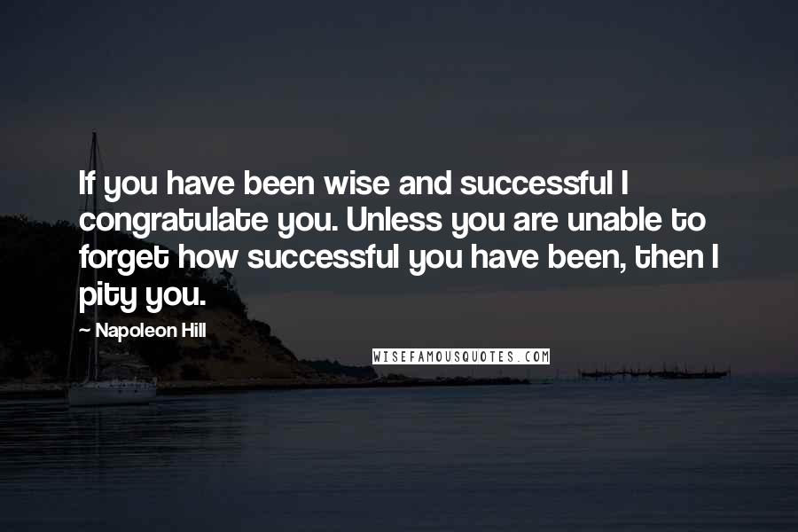 Napoleon Hill Quotes: If you have been wise and successful I congratulate you. Unless you are unable to forget how successful you have been, then I pity you.