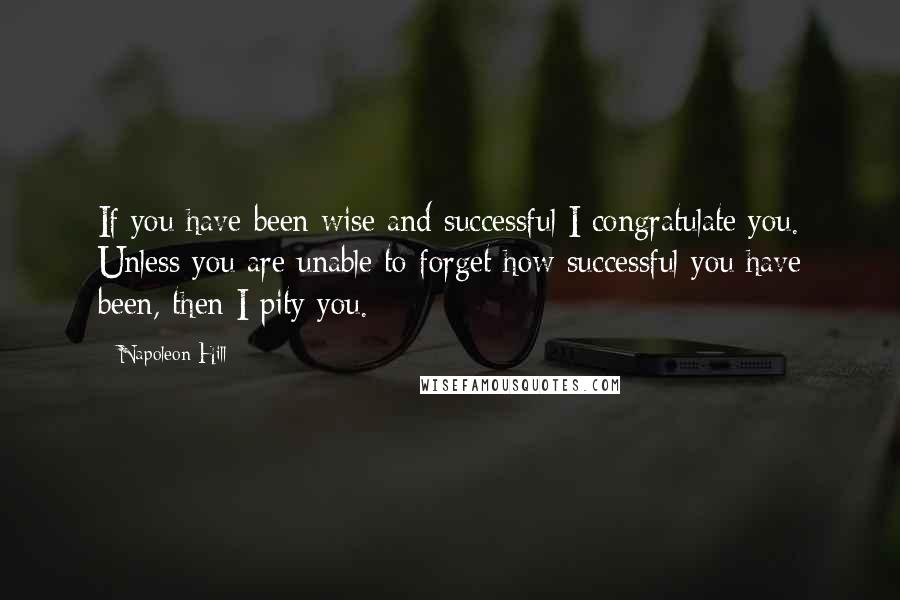 Napoleon Hill Quotes: If you have been wise and successful I congratulate you. Unless you are unable to forget how successful you have been, then I pity you.