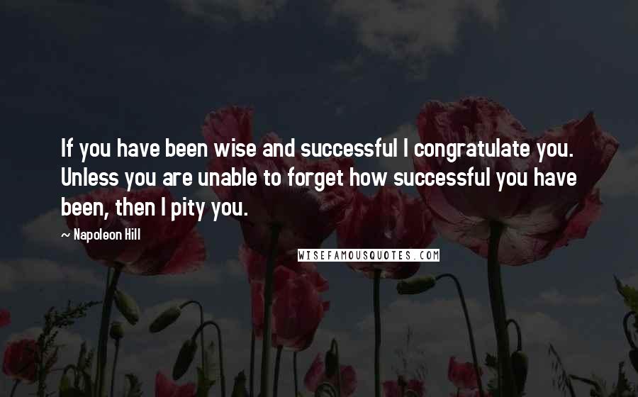 Napoleon Hill Quotes: If you have been wise and successful I congratulate you. Unless you are unable to forget how successful you have been, then I pity you.