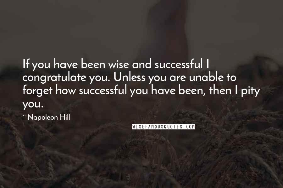 Napoleon Hill Quotes: If you have been wise and successful I congratulate you. Unless you are unable to forget how successful you have been, then I pity you.