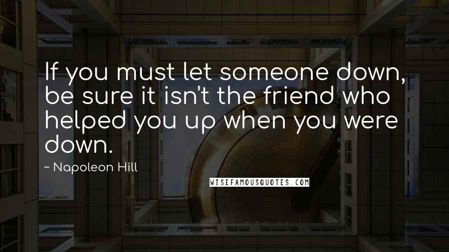 Napoleon Hill Quotes: If you must let someone down, be sure it isn't the friend who helped you up when you were down.