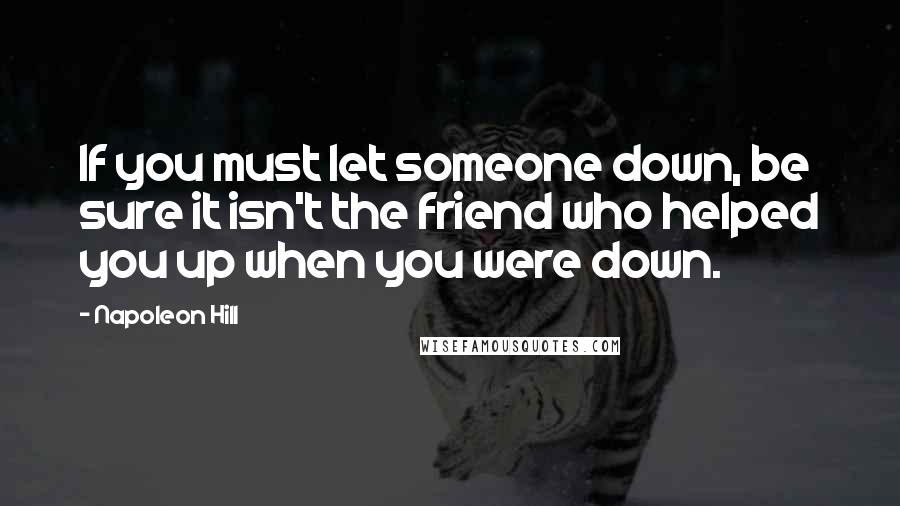 Napoleon Hill Quotes: If you must let someone down, be sure it isn't the friend who helped you up when you were down.