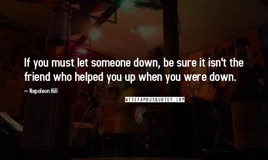Napoleon Hill Quotes: If you must let someone down, be sure it isn't the friend who helped you up when you were down.