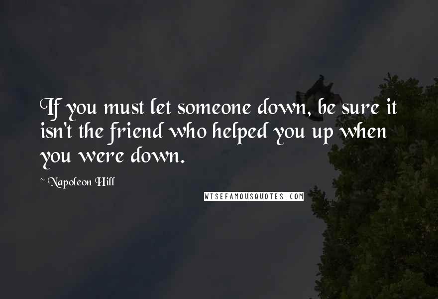 Napoleon Hill Quotes: If you must let someone down, be sure it isn't the friend who helped you up when you were down.