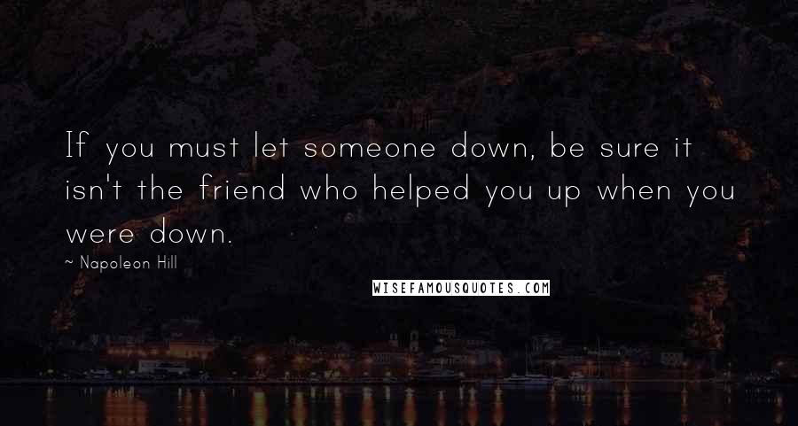 Napoleon Hill Quotes: If you must let someone down, be sure it isn't the friend who helped you up when you were down.