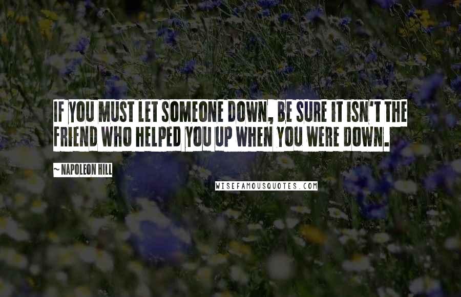 Napoleon Hill Quotes: If you must let someone down, be sure it isn't the friend who helped you up when you were down.