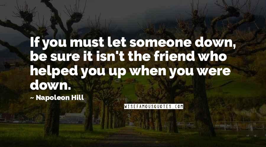 Napoleon Hill Quotes: If you must let someone down, be sure it isn't the friend who helped you up when you were down.