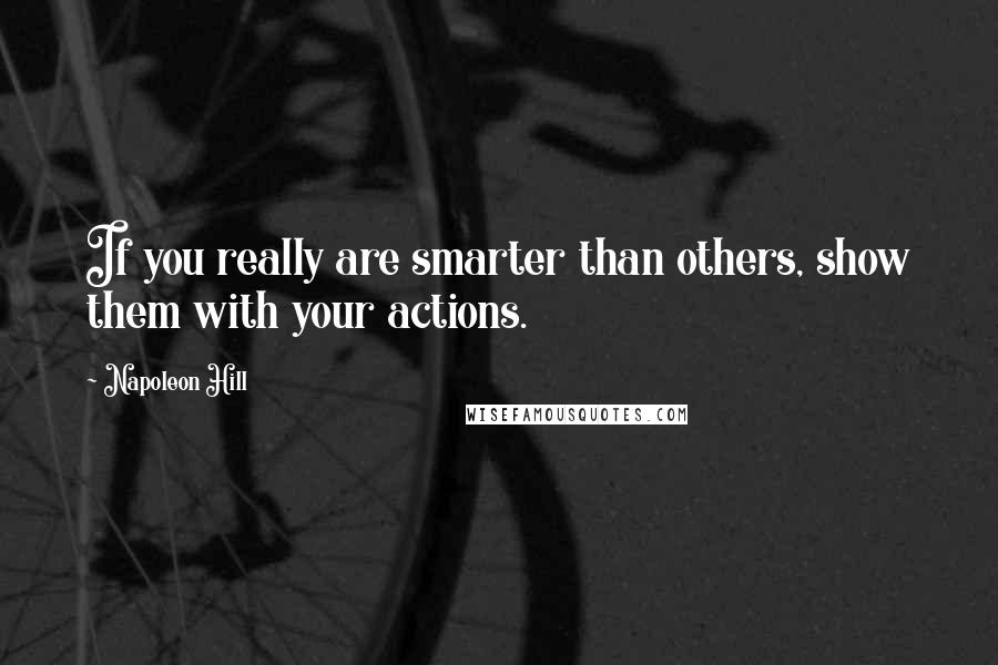 Napoleon Hill Quotes: If you really are smarter than others, show them with your actions.